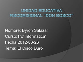 Nombre: Byron Salazar
Curso:1ro”Informatica”
Fecha:2012-03-26
Tema: El Disco Duro
 