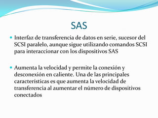 SAS
 Interfaz de transferencia de datos en serie, sucesor del
  SCSI paralelo, aunque sigue utilizando comandos SCSI
  para interaccionar con los dispositivos SAS

 Aumenta la velocidad y permite la conexión y
  desconexión en caliente. Una de las principales
  características es que aumenta la velocidad de
  transferencia al aumentar el número de dispositivos
  conectados
 