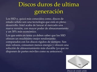Discos duros de ultima
               generación
Los SSD o, quizá más conocidos como, discos de
estado sólido son una tecnología que está en pleno
desarrollo. Intel acaba de lanzar al mercado una
nueva versión, con mayor poder de almacenamiento
y un 30% más económico.
Los que estén en tema ya deben saber que los SSD
ofrecen un muchísimo mejor rendimiento
comparados con los discos rígidos de siempre. Son
más veloces, consumen menos energía y ofrecen una
solución de almacenamiento más durable (ya que no
disponen de partes móviles como su antecesor).




                                                Discos de estado solido
 