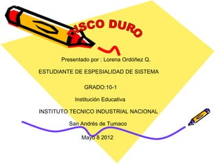 Presentado por : Lorena Ordóñez Q.

ESTUDIANTE DE ESPESIALIDAD DE SISTEMA

               GRADO:10-1

            Institución Educativa

INSTITUTO TECNICO INDUSTRIAL NACIONAL

         San Andrés de Tumaco

              Mayo 8 2012
 