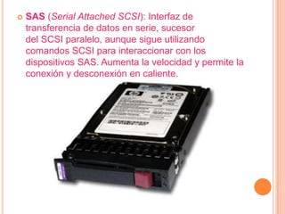    SAS (Serial Attached SCSI): Interfaz de
    transferencia de datos en serie, sucesor
    del SCSI paralelo, aunque sigue utilizando
    comandos SCSI para interaccionar con los
    dispositivos SAS. Aumenta la velocidad y permite la
    conexión y desconexión en caliente.
 