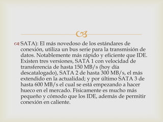 
 SATA): El más novedoso de los estándares de
  conexión, utiliza un bus serie para la transmisión de
  datos. Notablemente más rápido y eficiente que IDE.
  Existen tres versiones, SATA 1 con velocidad de
  transferencia de hasta 150 MB/s (hoy día
  descatalogado), SATA 2 de hasta 300 MB/s, el más
  extendido en la actualidad; y por último SATA 3 de
  hasta 600 MB/s el cual se está empezando a hacer
  hueco en el mercado. Físicamente es mucho más
  pequeño y cómodo que los IDE, además de permitir
  conexión en caliente.
 