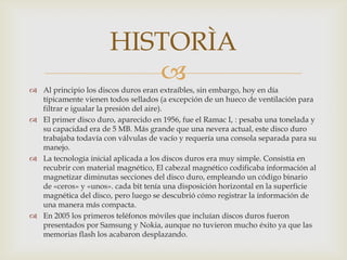 HISTORÌA
                         
 Al principio los discos duros eran extraíbles, sin embargo, hoy en día
  típicamente vienen todos sellados (a excepción de un hueco de ventilación para
  filtrar e igualar la presión del aire).
 El primer disco duro, aparecido en 1956, fue el Ramac I, : pesaba una tonelada y
  su capacidad era de 5 MB. Más grande que una nevera actual, este disco duro
  trabajaba todavía con válvulas de vacío y requería una consola separada para su
  manejo.
 La tecnología inicial aplicada a los discos duros era muy simple. Consistía en
  recubrir con material magnético, El cabezal magnético codificaba información al
  magnetizar diminutas secciones del disco duro, empleando un código binario
  de «ceros» y «unos». cada bit tenía una disposición horizontal en la superficie
  magnética del disco, pero luego se descubrió cómo registrar la información de
  una manera más compacta.
 En 2005 los primeros teléfonos móviles que incluían discos duros fueron
  presentados por Samsung y Nokia, aunque no tuvieron mucho éxito ya que las
  memorias flash los acabaron desplazando.
 