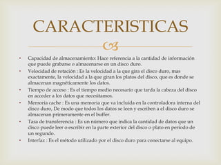 CARACTERISTICAS
            
•   Capacidad de almacenamiento: Hace referencia a la cantidad de información
    que puede grabarse o almacenarse en un disco duro.
•   Velocidad de rotación : Es la velocidad a la que gira el disco duro, mas
    exactamente, la velocidad a la que giran los platos del disco, que es donde se
    almacenan magnéticamente los datos.
•   Tiempo de acceso : Es el tiempo medio necesario que tarda la cabeza del disco
    en acceder a los datos que necesitamos.
•   Memoria cache : Es una memoria que va incluida en la controladora interna del
    disco duro, De modo que todos los datos se leen y escriben a el disco duro se
    almacenan primeramente en el buffer.
•   Tasa de transferencia : Es un número que indica la cantidad de datos que un
    disco puede leer o escribir en la parte exterior del disco o plato en periodo de
    un segundo.
•   Interfaz : Es el método utilizado por el disco duro para conectarse al equipo.
 