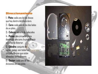 Direccionamiento
1.- Plato: cada uno de los discos
que hay dentro del disco duro.
2.- Cara: cada uno de los dos lados
de un plato.
3.- Cabeza: número de cabezales
4.- Pistas: una circunferencia
dentro de una cara; la pista 0 está
en el borde exterior.
5.- Cilindro: conjunto de
varias pistas; son todas las
circunferencias que están
alineadas verticalmente.
6.- Sector: cada una de las
divisiones de una pista.
 