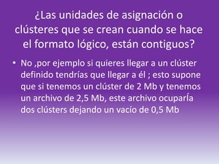 ¿Las unidades de asignación o
clústeres que se crean cuando se hace
  el formato lógico, están contiguos?
• No ,por ejemplo si quieres llegar a un clúster
  definido tendrías que llegar a él ; esto supone
  que si tenemos un clúster de 2 Mb y tenemos
  un archivo de 2,5 Mb, este archivo ocuparÍa
  dos clústers dejando un vacío de 0,5 Mb
 