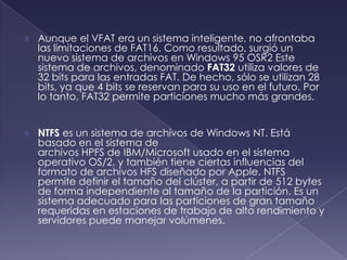    Aunque el VFAT era un sistema inteligente, no afrontaba
    las limitaciones de FAT16. Como resultado, surgió un
    nuevo sistema de archivos en Windows 95 OSR2 Este
    sistema de archivos, denominado FAT32 utiliza valores de
    32 bits para las entradas FAT. De hecho, sólo se utilizan 28
    bits, ya que 4 bits se reservan para su uso en el futuro. Por
    lo tanto, FAT32 permite particiones mucho más grandes.


   NTFS es un sistema de archivos de Windows NT. Está
    basado en el sistema de
    archivos HPFS de IBM/Microsoft usado en el sistema
    operativo OS/2, y también tiene ciertas influencias del
    formato de archivos HFS diseñado por Apple. NTFS
    permite definir el tamaño del clúster, a partir de 512 bytes
    de forma independiente al tamaño de la partición. Es un
    sistema adecuado para las particiones de gran tamaño
    requeridas en estaciones de trabajo de alto rendimiento y
    servidores puede manejar volúmenes.
 
