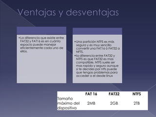 •La diferencia que existe entre
 FAT32 y FAT16 es en cuánto       •Una partición NTFS es más
 espacio puede manejar             segura y es muy sencillo
 eficientemente cada uno de        convertir una FAT16 ó FAT32 a
 ellos.                            NFTS.
                                  •la diferencia entre FAT32 y
                                   NTFS es que FAT32 es mas
                                   compatible, NTFS suele ser
                                   mas rapido y seguro aunque
                                   si te decides por ntfs puede
                                   que tengas problemas para
                                   acceder a el desde linux




                                         FAT 16         FAT32      NTFS
                          Tamaño
                          máximo del      2MB            2GB       2TB
                          dispositivo
 