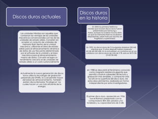 Discos duros
Discos duros actuales                            en la historia
                                                          En 2005 los primeros teléfonos
                                                     móviles que incluían discos duros fueron
                                                           presentados por Samsung y
    Las unidades híbridas son aquellas que           Nokia, aunque no tuvieron mucho éxito
                                                     ya que las memorias flash los acabaron
    combinan las ventajas de las unidades            desplazando, sobre todo por asuntos de
  mecánicas convencionales con las de las                   fragilidad y superioridad.
   unidades de estado sólido. Consisten en
     acoplar un conjunto de unidades de
      memoria flash dentro de la unidad
   mecánica, utilizando el área de estado           En 1992, los discos duros de 3,5 pulgadas alojaban 250 MB,
  sólido para el almacenamiento dinámico                  mientras que 10 años después habían superado
  de datos de uso frecuente (determinado            40 GB (40 000 MB). En la actualidad, ya contamos en el uso
    por el software de la unidad) y el área         cotidiano con discos duros de más de 3 TB, esto es 3072 GB,
     mecánica para el almacenamiento                                        (3145728 MB)
    masivo de datos. Con esto se logra un
   rendimiento cercano al de unidades de
  estado sólido a un costo sustancialmente



                                                     en 1988 se descubrió el fenómeno conocido
                                                        como magneto resistencia gigante que
   Actualmente la nueva generación de discos
                                                       permitió construir cabezales de lectura y
     duros utiliza la tecnología de grabación
                                                     grabación más sensibles, y compactar más
   perpendicular (PMR), la cual permite mayor
                                                       los bits en la superficie del disco duro. De
     densidad de almacenamiento. También
                                                      estos descubrimientos, realizados en forma
     existen discos llamados "Ecológicos", los
                                                        independiente por estos investigadores,
     cuales hacen un uso más eficiente de la
                        energía.



                                                    El primer disco duro, aparecido en 1956
                                                        fue el RamacI presentado con la
                                                       computadora IBM 350: pesaba una
                                                    tonelada y su capacidad era de 5 MB.
 