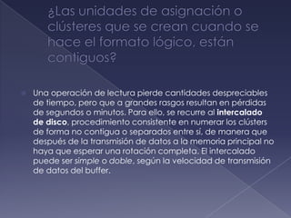    Una operación de lectura pierde cantidades despreciables
    de tiempo, pero que a grandes rasgos resultan en pérdidas
    de segundos o minutos. Para ello, se recurre al intercalado
    de disco, procedimiento consistente en numerar los clústers
    de forma no contigua o separados entre sí, de manera que
    después de la transmisión de datos a la memoria principal no
    haya que esperar una rotación completa. El intercalado
    puede ser simple o doble, según la velocidad de transmisión
    de datos del buffer.
 
