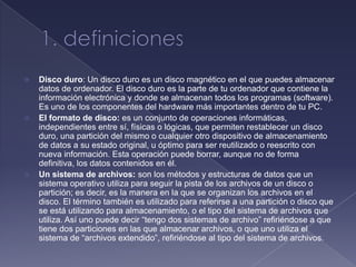    Disco duro: Un disco duro es un disco magnético en el que puedes almacenar
    datos de ordenador. El disco duro es la parte de tu ordenador que contiene la
    información electrónica y donde se almacenan todos los programas (software).
    Es uno de los componentes del hardware más importantes dentro de tu PC.
   El formato de disco: es un conjunto de operaciones informáticas,
    independientes entre sí, físicas o lógicas, que permiten restablecer un disco
    duro, una partición del mismo o cualquier otro dispositivo de almacenamiento
    de datos a su estado original, u óptimo para ser reutilizado o reescrito con
    nueva información. Esta operación puede borrar, aunque no de forma
    definitiva, los datos contenidos en él.
   Un sistema de archivos: son los métodos y estructuras de datos que un
    sistema operativo utiliza para seguir la pista de los archivos de un disco o
    partición; es decir, es la manera en la que se organizan los archivos en el
    disco. El término también es utilizado para referirse a una partición o disco que
    se está utilizando para almacenamiento, o el tipo del sistema de archivos que
    utiliza. Así uno puede decir “tengo dos sistemas de archivo” refiriéndose a que
    tiene dos particiones en las que almacenar archivos, o que uno utiliza el
    sistema de “archivos extendido”, refiriéndose al tipo del sistema de archivos.
 