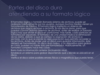    El formateo lógico o también llamado sistema de archivos, puede ser
    realizado habitualmente por los usuarios, aunque muchos medios vienen ya
    formateados de fábrica. El formato lógico implanta un sistema de
    archivos que asigna sectores a archivos. En los discos duros, para que
    puedan convivir distintos sistemas de archivos, antes de realizar un formato
    lógico hay que dividir el disco en particiones; más tarde, cada partición se
    formatea por separado. El formateo de una unidad implica la eliminación
    de los datos, debido a que se cambia la asignación de archivos a
    sectores, con lo que se pierde la vieja asignación que permitía acceder a
    los archivos. Antes de poder usar un disco para guardar información, éste
    deberá ser formateado. Un disco duro nuevo, o un dispositivo para grabar
    en cinta, pueden no haber sido pre-formateados. Habitualmente, un
    formateo completo hace tres cosas:
   Borra toda la información anterior (incluyendo virus)
   Establece un sistema para grabar disponiendo qué y dónde se ubicará en el
    disco.
   Verifica el disco sobre posibles errores físicos o magnéticos que pueda tener.
 