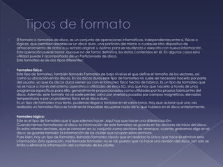    El formato o formateo de disco, es un conjunto de operaciones informáticas, independientes entre sí, físicas o
    lógicas, que permiten restablecer un disco duro, una partición del mismo o cualquier otro dispositivo de
    almacenamiento de datos a su estado original, u óptimo para ser reutilizado o reescrito con nueva información.
    Esta operación puede borrar, aunque no de forma definitiva, los datos contenidos en él. En algunos casos esta
    utilidad puede ir acompañada de un Particionado de disco.
    Este formateo es de dos tipos diferentes:

   Formateo físico:
    Este tipo de formateo, también llamado Formateo de bajo nivel es el que define el tamaño de los sectores, así
    como su ubicación en los discos. En los discos duros este tipo de formateo no suele ser necesario hacerlo por parte
    del usuario, ya que los discos duros vienen ya con el formateo físico hecho de fabrica. Es un tipo de formateo que
    no se hace a través del sistema operativo o utilidades de estos SO, sino que hay que hacerlo a través de unos
    programas específicos para ello, generalmente proporcionados como utilidades por los propios fabricantes del
    disco. Además, este formato no se suele perder, salvo por averías causadas por campos magnéticos, elevadas
    temperaturas o por un problema físico en el disco duro.
    Es un tipo de formateo muy lento, pudiendo llegar a tardarse en el varias horas. Hay que aclarar que una vez
    realizado un formateo físico es totalmente imposible recuperar nada de lo que hubiera en el disco anteriormente.

   Formateo lógico:
    Este es el tipo de formateo que si que solemos hacer. Aquí hay que hacer una diferenciación:
    Cuando hemos formateado el disco, la información de este formateo se guarda en los sectores de inicio del disco.
    En estos mismos sectores, que se conocen en su conjunto como sectores de arranque, cuando grabamos algo en el
    disco, se guarda también la información de los clúster que ocupan estos archivos.
    Pues bien, hay un tipo de formateo, llamado formateo rápido que en realidad lo único que hace es eliminar esta
    información. Esta operación, mal llamada formateo no es tal, puesto que no hace una revisión del disco, tan solo se
    limita a eliminar la información del contenido de los clúster.
 