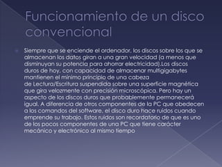    Siempre que se enciende el ordenador, los discos sobre los que se
    almacenan los datos giran a una gran velocidad (a menos que
    disminuyan su potencia para ahorrar electricidad).Los discos
    duros de hoy, con capacidad de almacenar multigigabytes
    mantienen el mínimo principio de una cabeza
    de Lectura/Escritura suspendida sobre una superficie magnética
    que gira velozmente con precisión microscópica. Pero hay un
    aspecto de los discos duros que probablemente permanecerá
    igual. A diferencia de otros componentes de la PC que obedecen
    a los comandos del software, el disco duro hace ruidos cuando
    emprende su trabajo. Estos ruidos son recordatorio de que es uno
    de los pocos componentes de una PC que tiene carácter
    mecánico y electrónico al mismo tiempo
 