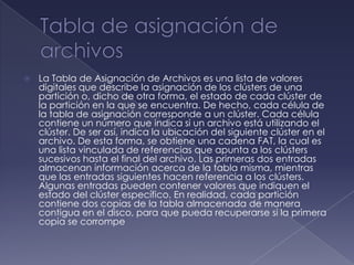    La Tabla de Asignación de Archivos es una lista de valores
    digitales que describe la asignación de los clústers de una
    partición o, dicho de otra forma, el estado de cada clúster de
    la partición en la que se encuentra. De hecho, cada célula de
    la tabla de asignación corresponde a un clúster. Cada célula
    contiene un número que indica si un archivo está utilizando el
    clúster. De ser así, indica la ubicación del siguiente clúster en el
    archivo. De esta forma, se obtiene una cadena FAT, la cual es
    una lista vinculada de referencias que apunta a los clústers
    sucesivos hasta el final del archivo. Las primeras dos entradas
    almacenan información acerca de la tabla misma, mientras
    que las entradas siguientes hacen referencia a los clústers.
    Algunas entradas pueden contener valores que indiquen el
    estado del clúster específico. En realidad, cada partición
    contiene dos copias de la tabla almacenada de manera
    contigua en el disco, para que pueda recuperarse si la primera
    copia se corrompe
 