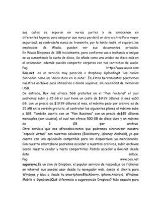 sus    datos   se       separan   en    varias     partes    y     se   almacenan   en
diferentes lugares para asegurar que nunca perderá un solo archivo.Para mayor
seguridad, su contraseña nunca se transmite, por lo tanto nadie, ni siquiera los
empleados      de       Wuala,    pueden     ver     sus     documentos      privados.
En Wuala Dispones de 1GB inicialmente, pero conforme vas a invitando a amigos
se va aumentando la cuota de disco, Se añade como una unidad de disco más en
el ordenador, además puedes compartir carpetas con tus contactos de wuala.
Pag:                                                              http://www.wuala.com
Box.net .es un servicio muy parecido a dropboxy Uploadingit, los cuales
funcionan como un “disco duro en la nube”. En éstas herramientas pondremos
nuestros archivos para utilizarlos a donde vayamos, sin necesidad de memorias
USB.
De entrada, Box nos ofrece 5GB gratuitos en el “Plan Personal” el cual
podremos subir a 25 GB el cual tiene un costo de $9.99 dólares al mes ya50
GB, con un precio de $19.99 dólares al mes, el máximo peso por archivo es de
25 MB en la versión gratuita, al contratar los siguientes planes el máximo sube
a 1GB. También cuenta con un “Plan Bussines” con un precio de$15 dólares
mensuales (por usuario), el cual nos ofrece 500 GB de disco duro y un máximo
de                  2                  GB                   por               archivo.
Otro servicio que nos ofrecebox.netes que podremos sincronizar nuestro
“espacio virtual” con nuestros celulares (Blackberry, iphoney Android), ya que
cuenta con una aplicación compatible para los dispositivos ya mencionados.
Con nuestro smartphone podremos acceder a nuestros archivos, subir archivos
desde nuestro celular y hasta compartirlos. Podrás acceder a Box.net desde
éste                                                                           enlace.
Pag:                                                                      www.box.net
sugarsync.Es un clon de Dropbox, el popular servicio de hospedaje de ficheros
en internet que puedes usar desde tu navegador web, desde el cliente para
Windows y Mac o desde tu smartphoneBlackberry, iphone,Android, Windows
Mobile o Symbian.¿Qué diferencia a sugarsyncde Dropbox? Más espacio para
 