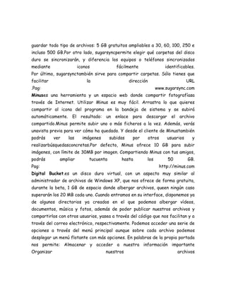 guardar todo tipo de archivos: 5 GB gratuitos ampliables a 30, 60, 100, 250 e
incluso 500 GB.Por otro lado, sugarsyncpermite elegir qué carpetas del disco
duro se sincronizarán, y diferencia los equipos o teléfonos sincronizados
mediante                  iconos             fácilmente                     identificables.
Por último, sugarsynctambién sirve para compartir carpetas. Sólo tienes que
facilitar                     la                      dirección                         URL
.Pag:                                                                www.sugarsync.com
Minuses una herramienta y un espacio web donde compartir fotografíasa
través de Internet. Utilizar Minus es muy fácil. Arrastra lo que quieres
compartir al icono del programa en la bandeja de sistema y se subirá
automáticamente.     El    resultado:   un   enlace    para   descargar        el   archivo
compartido.Minus permite subir uno o más ficheros a la vez. Además, verás
unavista previa para ver cómo ha quedado. Y desde el cliente de Minustambién
podrás      ver    las      imágenes      subidas      por        otros      usuarios     y
realizarbúsquedasconcretas.Por defecto, Minus ofrece 10 GB para subir
imágenes, con límite de 30MB por imagen. Compartiendo Minus con tus amigos,
podrás        ampliar          tucuenta        hasta          los            50         GB.
Pag:                                                                      http://minus.com
Digital Bucket.es un disco duro virtual, con un aspecto muy similar al
administrador de archivos de Windows XP, que nos ofrece de forma gratuita,
durante la beta, 1 GB de espacio donde albergar archivos, queen ningún caso
superarán los 20 MB cada uno. Cuando entramos en su interface, disponemos ya
de algunos directorios ya creados en el que podemos albergar vídeos,
documentos, música y fotos, además de poder publicar nuestros archivos y
compartirlos con otros usuarios, yasea a través del código que nos facilitan y a
través del correo electrónico, respectivamente. Podemos acceder una serie de
opciones a través del menú principal aunque sobre cada archivo podemos
desplegar un menú flotante con más opciones. En palabras de la propia portada
nos permite: Almacenar y acceder a nuestra información importante
Organizar                               nuestros                                    archivos
 