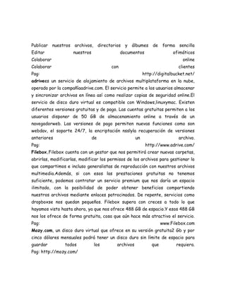 Publicar    nuestros   archivos,       directorios   y   álbumes     de    forma    sencilla
Editar                 nuestros                    documentos                  ofimáticos
Colaborar                                                                             online
Colaborar                                    con                                    clientes
Pag:                                                            http://digitalbucket.net/
adrivees un servicio de alojamiento de archivos multiplataforma en la nube,
operado por la compañíaadrive.com. El servicio permite a los usuarios almacenar
y sincronizar archivos en línea así como realizar copias de seguridad online.El
servicio de disco duro virtual es compatible con Windows,linuxymac. Existen
diferentes versiones gratuitas y de pago. Las cuentas gratuitas permiten a los
usuarios disponer de 50 GB de almacenamiento online a través de un
navegadorweb. Las versiones de pago permiten nuevas funciones como son
webdav, el soporte 24/7, la encriptación nsslyla recuperación de versiones
anteriores                        de                       un                       archivo.
Pag:                                                             http://www.adrive.com/
Filebox.Filebox cuenta con un gestor que nos permitirá crear nuevas carpetas,
abrirlas, modificarlas, modificar los permisos de los archivos para gestionar lo
que compartimos e incluso generalistas de reproducción con nuestros archivos
multimedia.Además, si con esos las prestaciones gratuitas no tenemos
suficiente, podemos contratar un servicio premium que nos daría un espacio
ilimitado, con la posibilidad de poder obtener beneficios compartiendo
nuestros archivos mediante enlaces patrocinados. De repente, servicios como
dropboxse nos quedan pequeños. Filebox supera con creces a todo lo que
hayamos visto hasta ahora, ya que nos ofrece 488 GB de espacio.Y esos 488 GB
nos los ofrece de forma gratuita, cosa que aún hace más atractivo el servicio.
Pag:                                                                      www.Filebox.com
Mozy.com, un disco duro virtual que ofrece en su versión gratuita2 Gb y por
cinco dólares mensuales podrá tener un disco duro sin límite de espacio para
guardar          todos             los          archivos            que            requiera.
Pag: http://mozy.com/
 