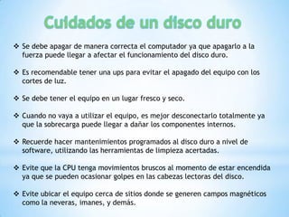  Se debe apagar de manera correcta el computador ya que apagarlo a la
  fuerza puede llegar a afectar el funcionamiento del disco duro.

 Es recomendable tener una ups para evitar el apagado del equipo con los
  cortes de luz.

 Se debe tener el equipo en un lugar fresco y seco.

 Cuando no vaya a utilizar el equipo, es mejor desconectarlo totalmente ya
  que la sobrecarga puede llegar a dañar los componentes internos.

 Recuerde hacer mantenimientos programados al disco duro a nivel de
  software, utilizando las herramientas de limpieza acertadas.

 Evite que la CPU tenga movimientos bruscos al momento de estar encendida
  ya que se pueden ocasionar golpes en las cabezas lectoras del disco.

 Evite ubicar el equipo cerca de sitios donde se generen campos magnéticos
  como la neveras, imanes, y demás.
 