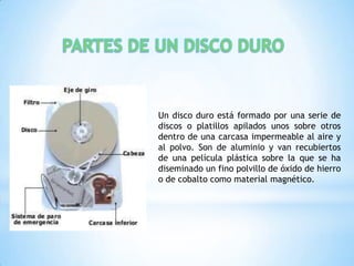 Un disco duro está formado por una serie de
discos o platillos apilados unos sobre otros
dentro de una carcasa impermeable al aire y
al polvo. Son de aluminio y van recubiertos
de una película plástica sobre la que se ha
diseminado un fino polvillo de óxido de hierro
o de cobalto como material magnético.
 