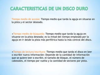 Tiempo medio de acceso: Tiempo medio que tarda la aguja en situarse en
la pista y el sector deseado.



•Tiempo medio de búsqueda: Tiempo medio que tarda la aguja en
situarse en la pista deseada; es la mitad del tiempo empleado por la
aguja en ir desde la pista más periférica hasta la más central del disco.



•Tiempo de lectura/escritura: Tiempo medio que tarda el disco en leer
o escribir nueva información: Depende de la cantidad de información
que se quiere leer o escribir, el tamaño de bloque, el número de
cabezales, el tiempo por vuelta y la cantidad de sectores por pista.
 