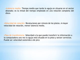 •Latencia media: Tiempo medio que tarda la aguja en situarse en el sector
 deseado; es la mitad del tiempo empleado en una rotación completa del
 disco.




•Velocidad de rotación: Revoluciones por minuto de los platos. A mayor
velocidad de rotación, menor latencia media.



•Tasa de transferencia: Velocidad a la que puede transferir la información a
la computadora una vez la aguja está situada en la pista y sector correctos.
Puede ser velocidad sostenida o de pico
 