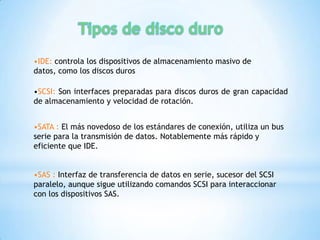 •IDE: controla los dispositivos de almacenamiento masivo de
datos, como los discos duros

•SCSI: Son interfaces preparadas para discos duros de gran capacidad
de almacenamiento y velocidad de rotación.


•SATA : El más novedoso de los estándares de conexión, utiliza un bus
serie para la transmisión de datos. Notablemente más rápido y
eficiente que IDE.


•SAS : Interfaz de transferencia de datos en serie, sucesor del SCSI
paralelo, aunque sigue utilizando comandos SCSI para interaccionar
con los dispositivos SAS.
 
