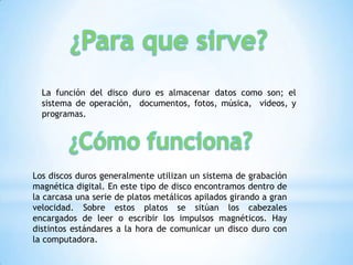 La función del disco duro es almacenar datos como son; el
  sistema de operación, documentos, fotos, música, videos, y
  programas.




Los discos duros generalmente utilizan un sistema de grabación
magnética digital. En este tipo de disco encontramos dentro de
la carcasa una serie de platos metálicos apilados girando a gran
velocidad. Sobre estos platos se sitúan los cabezales
encargados de leer o escribir los impulsos magnéticos. Hay
distintos estándares a la hora de comunicar un disco duro con
la computadora.
 