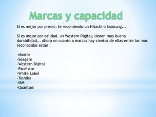 Si es mejor por precio, te recomiendo un Hitachi o Samsung...

Si es mejor por calidad, un Western Digital, tienen muy buena
durabilidad... Ahora en cuanto a marcas hay cientos de ellas entre las mas
reconocidas están :

-Maxtor
-Seagate
-Western Digital
-Excelstor
-White Label
-Toshiba
-IBM
-Quantum
 