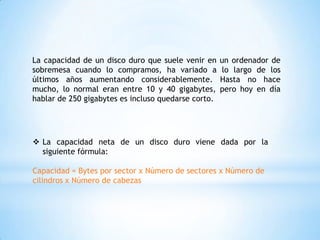 La capacidad de un disco duro que suele venir en     un ordenador de
sobremesa cuando lo compramos, ha variado a          lo largo de los
últimos años aumentando considerablemente.           Hasta no hace
mucho, lo normal eran entre 10 y 40 gigabytes,       pero hoy en día
hablar de 250 gigabytes es incluso quedarse corto.




 La capacidad neta de un disco duro viene dada por la
  siguiente fórmula:

Capacidad = Bytes por sector x Número de sectores x Número de
cilindros x Número de cabezas
 
