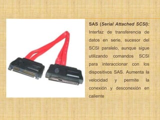    SAS (Serial Attached SCSI):
    Interfaz de transferencia de
    datos en serie, sucesor del
    SCSI paralelo, aunque sigue
    utilizando   comandos      SCSI
    para interaccionar con los
    dispositivos SAS. Aumenta la
    velocidad    y   permite     la
    conexión y desconexión en
    caliente
 