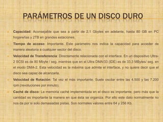 PARÁMETROS DE UN DISCO DURO
   Capacidad: Aconsejable que sea a partir de 2,1 Gbytes en adelante, hasta 80 GB en PC
    hogareñas y 2TB en grandes estaciones.
   Tiempo de acceso: Importante. Este parámetro nos indica la capacidad para acceder de
    manera aleatoria a cualquier sector del disco.
   Velocidad de Transferencia: Directamente relacionada con el interface. En un dispositivo Ultra-
    2 SCSI es de 80 Mbyte / seg. mientras que en el Ultra DMA/33 (IDE) es de 33,3 MBytes/ seg. en
    el modo DMA-2. Esta velocidad es la máxima que admite el interface, y no quiere decir que el
    disco sea capaz de alcanzarla.
   Velocidad de Rotación: Tal vez el más importante. Suele oscilar entre las 4.500 y las 7.200
    rpm (revoluciones por minuto).
   Caché de disco: La memoria caché implementada en el disco es importante, pero más que la
    cantidad es importante la manera en que ésta se organiza. Por ello este dato normalmente no
    nos da por si solo demasiadas pistas. Son normales valores entre 64 y 256 Kb.
 