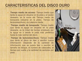 CARACTERISTICAS DEL DISCO DURO
   Tiempo medio de acceso: Tiempo medio que
    tarda la aguja en situarse en la pista y el sector
    deseado; es la suma del Tiempo medio de
    búsqueda (situarse en la pista), Tiempo de
    lectura/escritura y la Latencia media
    Tiempo medio de búsqueda: Tiempo medio
    que tarda la aguja en situarse en la pista
    deseada; es la mitad del tiempo empleado por
    la aguja en ir desde la pista más periférica
    hasta la más central del disco.
    Tiempo de lectura/escritura: Tiempo medio
    que tarda el disco en leer o escribir nueva
    información: Depende de la cantidad de
    información que se quiere leer o escribir, el
    tamaño de bloque, el número de cabezales, el
    tiempo por vuelta y la cantidad de sectores por
    pista.
 