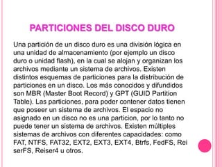 PARTICIONES DEL DISCO DURO
Una partición de un disco duro es una división lógica en
una unidad de almacenamiento (por ejemplo un disco
duro o unidad flash), en la cual se alojan y organizan los
archivos mediante un sistema de archivos. Existen
distintos esquemas de particiones para la distribución de
particiones en un disco. Los más conocidos y difundidos
son MBR (Master Boot Record) y GPT (GUID Partition
Table). Las particiones, para poder contener datos tienen
que poseer un sistema de archivos. El espacio no
asignado en un disco no es una particion, por lo tanto no
puede tener un sistema de archivos. Existen múltiples
sistemas de archivos con diferentes capacidades: como
FAT, NTFS, FAT32, EXT2, EXT3, EXT4, Btrfs, FedFS, Rei
serFS, Reiser4 u otros.
 