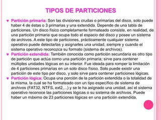 TIPOS DE PARTICIONES
Partición primaria: Son las divisiones crudas o primarias del disco, solo puede
haber 4 de éstas o 3 primarias y una extendida. Depende de una tabla de
particiones. Un disco físico completamente formateado consiste, en realidad, de
una partición primaria que ocupa todo el espacio del disco y posee un sistema
de archivos. A este tipo de particiones, prácticamente cualquier sistema
operativo puede detectarlas y asignarles una unidad, siempre y cuando el
sistema operativo reconozca su formato (sistema de archivos).
Partición extendida: También conocida como partición secundaria es otro tipo
de partición que actúa como una partición primaria; sirve para contener
múltiples unidades lógicas en su interior. Fue ideada para romper la limitación
de 4 particiones primarias en un solo disco físico. Solo puede existir una
partición de este tipo por disco, y solo sirve para contener particiones lógicas.
Partición lógica: Ocupa una porción de la partición extendida o la totalidad de
la misma, la cual se ha formateado con un tipo específico de sistema de
archivos (FAT32, NTFS, ext2,...) y se le ha asignado una unidad, así el sistema
operativo reconoce las particiones lógicas o su sistema de archivos. Puede
haber un máximo de 23 particiones lógicas en una partición extendida.
 