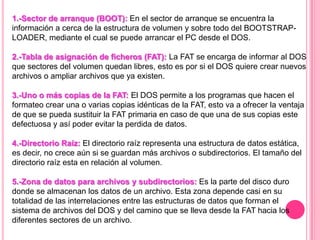 1.-Sector de arranque (BOOT): En el sector de arranque se encuentra la
información a cerca de la estructura de volumen y sobre todo del BOOTSTRAP-
LOADER, mediante el cual se puede arrancar el PC desde el DOS.
2.-Tabla de asignación de ficheros (FAT): La FAT se encarga de informar al DOS
que sectores del volumen quedan libres, esto es por si el DOS quiere crear nuevos
archivos o ampliar archivos que ya existen.
3.-Uno o más copias de la FAT: El DOS permite a los programas que hacen el
formateo crear una o varias copias idénticas de la FAT, esto va a ofrecer la ventaja
de que se pueda sustituir la FAT primaria en caso de que una de sus copias este
defectuosa y así poder evitar la perdida de datos.
4.-Directorio Raíz: El directorio raíz representa una estructura de datos estática,
es decir, no crece aún si se guardan más archivos o subdirectorios. El tamaño del
directorio raíz esta en relación al volumen.
5.-Zona de datos para archivos y subdirectorios: Es la parte del disco duro
donde se almacenan los datos de un archivo. Esta zona depende casi en su
totalidad de las interrelaciones entre las estructuras de datos que forman el
sistema de archivos del DOS y del camino que se lleva desde la FAT hacia los
diferentes sectores de un archivo.
 
