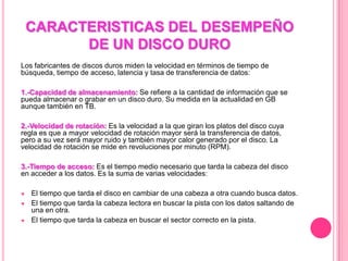 CARACTERISTICAS DEL DESEMPEÑO
DE UN DISCO DURO
Los fabricantes de discos duros miden la velocidad en términos de tiempo de
búsqueda, tiempo de acceso, latencia y tasa de transferencia de datos:
1.-Capacidad de almacenamiento: Se refiere a la cantidad de información que se
pueda almacenar o grabar en un disco duro. Su medida en la actualidad en GB
aunque también en TB.
2.-Velocidad de rotación: Es la velocidad a la que giran los platos del disco cuya
regla es que a mayor velocidad de rotación mayor será la transferencia de datos,
pero a su vez será mayor ruido y también mayor calor generado por el disco. La
velocidad de rotación se mide en revoluciones por minuto (RPM).
3.-Tiempo de acceso: Es el tiempo medio necesario que tarda la cabeza del disco
en acceder a los datos. Es la suma de varias velocidades:
El tiempo que tarda el disco en cambiar de una cabeza a otra cuando busca datos.
El tiempo que tarda la cabeza lectora en buscar la pista con los datos saltando de
una en otra.
El tiempo que tarda la cabeza en buscar el sector correcto en la pista.
 