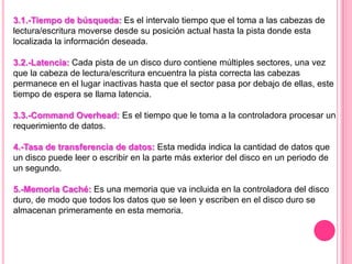 3.1.-Tiempo de búsqueda: Es el intervalo tiempo que el toma a las cabezas de
lectura/escritura moverse desde su posición actual hasta la pista donde esta
localizada la información deseada.
3.2.-Latencia: Cada pista de un disco duro contiene múltiples sectores, una vez
que la cabeza de lectura/escritura encuentra la pista correcta las cabezas
permanece en el lugar inactivas hasta que el sector pasa por debajo de ellas, este
tiempo de espera se llama latencia.
3.3.-Command Overhead: Es el tiempo que le toma a la controladora procesar un
requerimiento de datos.
4.-Tasa de transferencia de datos: Esta medida indica la cantidad de datos que
un disco puede leer o escribir en la parte más exterior del disco en un periodo de
un segundo.
5.-Memoria Caché: Es una memoria que va incluida en la controladora del disco
duro, de modo que todos los datos que se leen y escriben en el disco duro se
almacenan primeramente en esta memoria.
 