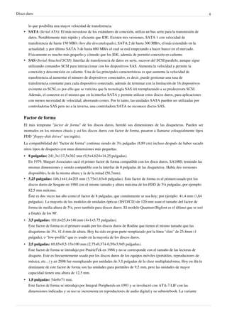 Disco duro 4
lo que posibilita una mayor velocidad de transferencia.
• SATA (Serial ATA): El más novedoso de los estándares de conexión, utiliza un bus serie para la transmisión de
datos. Notablemente más rápido y eficiente que IDE. Existen tres versiones, SATA 1 con velocidad de
transferencia de hasta 150 MB/s (hoy día descatalogado), SATA 2 de hasta 300 MB/s, el más extendido en la
actualidad; y por último SATA 3 de hasta 600 MB/s el cual se está empezando a hacer hueco en el mercado.
Físicamente es mucho más pequeño y cómodo que los IDE, además de permitir conexión en caliente.
• SAS (Serial Attached SCSI): Interfaz de transferencia de datos en serie, sucesor del SCSI paralelo, aunque sigue
utilizando comandos SCSI para interaccionar con los dispositivos SAS. Aumenta la velocidad y permite la
conexión y desconexión en caliente. Una de las principales características es que aumenta la velocidad de
transferencia al aumentar el número de dispositivos conectados, es decir, puede gestionar una tasa de
transferencia constante para cada dispositivo conectado, además de terminar con la limitación de 16 dispositivos
existente en SCSI, es por ello que se vaticina que la tecnología SAS irá reemplazando a su predecesora SCSI.
Además, el conector es el mismo que en la interfaz SATA y permite utilizar estos discos duros, para aplicaciones
con menos necesidad de velocidad, ahorrando costes. Por lo tanto, las unidades SATA pueden ser utilizadas por
controladoras SAS pero no a la inversa, una controladora SATA no reconoce discos SAS.
Factor de forma
El más temprano "factor de forma" de los discos duros, heredó sus dimensiones de las disqueteras. Pueden ser
montados en los mismos chasis y así los discos duros con factor de forma, pasaron a llamarse coloquialmente tipos
FDD "floppy-disk drives" (en inglés).
La compatibilidad del "factor de forma" continua siendo de 3½ pulgadas (8,89 cm) incluso después de haber sacado
otros tipos de disquetes con unas dimensiones más pequeñas.
• 8 pulgadas: 241,3×117,5×362 mm (9,5×4,624×14,25 pulgadas).
En 1979, Shugart Associates sacó el primer factor de forma compatible con los disco duros, SA1000, teniendo las
mismas dimensiones y siendo compatible con la interfaz de 8 pulgadas de las disqueteras. Había dos versiones
disponibles, la de la misma altura y la de la mitad (58,7mm).
• 5,25 pulgadas: 146,1×41,4×203 mm (5,75×1,63×8 pulgadas). Este factor de forma es el primero usado por los
discos duros de Seagate en 1980 con el mismo tamaño y altura máxima de los FDD de 5¼ pulgadas, por ejemplo:
82,5 mm máximo.
Éste es dos veces tan alto como el factor de 8 pulgadas, que comúnmente se usa hoy; por ejemplo: 41,4 mm (1,64
pulgadas). La mayoría de los modelos de unidades ópticas (DVD/CD) de 120 mm usan el tamaño del factor de
forma de media altura de 5¼, pero también para discos duros. El modelo Quantum Bigfoot es el último que se usó
a finales de los 90'.
• 3,5 pulgadas: 101,6×25,4×146 mm (4×1×5.75 pulgadas).
Este factor de forma es el primero usado por los discos duros de Rodine que tienen el mismo tamaño que las
disqueteras de 3½, 41,4 mm de altura. Hoy ha sido en gran parte remplazado por la línea "slim" de 25,4mm (1
pulgada), o "low-profile" que es usado en la mayoría de los discos duros.
• 2,5 pulgadas: 69,85×9,5-15×100 mm (2,75×0,374-0,59×3,945 pulgadas).
Este factor de forma se introdujo por PrairieTek en 1988 y no se corresponde con el tamaño de las lectoras de
disquete. Este es frecuentemente usado por los discos duros de los equipos móviles (portátiles, reproductores de
música, etc...) y en 2008 fue reemplazado por unidades de 3,5 pulgadas de la clase multiplataforma. Hoy en día la
dominante de este factor de forma son las unidades para portátiles de 9,5 mm, pero las unidades de mayor
capacidad tienen una altura de 12,5 mm.
• 1,8 pulgadas: 54×8×71 mm.
Este factor de forma se introdujo por Integral Peripherals en 1993 y se involucró con ATA-7 LIF con las
dimensiones indicadas y su uso se incrementa en reproductores de audio digital y su subnotebook. La variante
 