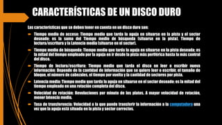 CARACTERÍSTICAS DE UN DISCO DURO
Las características que se deben tener en cuenta en un disco duro son:
 Tiempo medio de acceso: Tiempo medio que tarda la aguja en situarse en la pista y el sector
deseado; es la suma del Tiempo medio de búsqueda (situarse en la pista), Tiempo de
lectura/escritura y la Latencia media (situarse en el sector).
 Tiempo medio de búsqueda: Tiempo medio que tarda la aguja en situarse en la pista deseada; es
la mitad del tiempo empleado por la aguja en ir desde la pista más periférica hasta la más central
del disco.
 Tiempo de lectura/escritura: Tiempo medio que tarda el disco en leer o escribir nueva
información: Depende de la cantidad de información que se quiere leer o escribir, el tamaño de
bloque, el número de cabezales, el tiempo por vuelta y la cantidad de sectores por pista.
 Latencia media: Tiempo medio que tarda la aguja en situarse en el sector deseado; es la mitad del
tiempo empleado en una rotación completa del disco.
 Velocidad de rotación: Revoluciones por minuto de los platos. A mayor velocidad de rotación,
menor latencia media.
 Tasa de transferencia: Velocidad a la que puede transferir la información a la computadora una
vez que la aguja está situada en la pista y sector correctos.
 