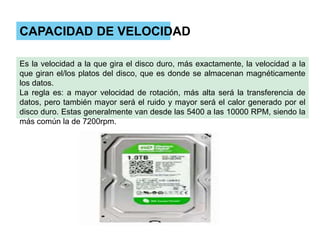 CAPACIDAD DE VELOCIDAD
Es la velocidad a la que gira el disco duro, más exactamente, la velocidad a la
que giran el/los platos del disco, que es donde se almacenan magnéticamente
los datos.
La regla es: a mayor velocidad de rotación, más alta será la transferencia de
datos, pero también mayor será el ruido y mayor será el calor generado por el
disco duro. Estas generalmente van desde las 5400 a las 10000 RPM, siendo la
más común la de 7200rpm.

 
