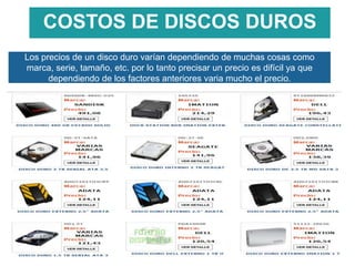 COSTOS DE DISCOS DUROS
Los precios de un disco duro varían dependiendo de muchas cosas como
marca, serie, tamaño, etc. por lo tanto precisar un precio es difícil ya que
dependiendo de los factores anteriores varia mucho el precio.

 