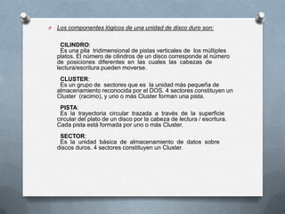 O

Los componentes lógicos de una unidad de disco duro son:
CILINDRO:
Es una pila tridimensional de pistas verticales de los múltiples
platos. El número de cilindros de un disco corresponde al número
de posiciones diferentes en las cuales las cabezas de
lectura/escritura pueden moverse.

CLUSTER:
Es un grupo de sectores que es la unidad más pequeña de
almacenamiento reconocida por el DOS. 4 sectores constituyen un
Cluster (racimo), y uno o más Cluster forman una pista.
PISTA:
Es la trayectoria circular trazada a través de la superficie
circular del plato de un disco por la cabeza de lectura / escritura.
Cada pista está formada por uno o más Cluster.
SECTOR:
Es la unidad básica de almacenamiento de datos sobre
discos duros. 4 sectores constituyen un Cluster.

 