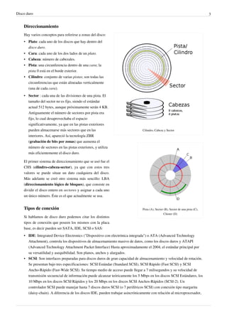 Disco duro 3
Direccionamiento
Cilindro, Cabeza y Sector
Pista (A), Sector (B), Sector de una pista (C),
Clúster (D)
Hay varios conceptos para referirse a zonas del disco:
• Plato: cada uno de los discos que hay dentro del
disco duro.
• Cara: cada uno de los dos lados de un plato.
• Cabeza: número de cabezales.
• Pista: una circunferencia dentro de una cara; la
pista 0 está en el borde exterior.
• Cilindro: conjunto de varias pistas; son todas las
circunferencias que están alineadas verticalmente
(una de cada cara).
• Sector : cada una de las divisiones de una pista. El
tamaño del sector no es fijo, siendo el estándar
actual 512 bytes, aunque próximamente serán 4 KB.
Antiguamente el número de sectores por pista era
fijo, lo cual desaprovechaba el espacio
significativamente, ya que en las pistas exteriores
pueden almacenarse más sectores que en las
interiores. Así, apareció la tecnología ZBR
(grabación de bits por zonas) que aumenta el
número de sectores en las pistas exteriores, y utiliza
más eficientemente el disco duro.
El primer sistema de direccionamiento que se usó fue el
CHS (cilindro-cabeza-sector), ya que con estos tres
valores se puede situar un dato cualquiera del disco.
Más adelante se creó otro sistema más sencillo: LBA
(direccionamiento lógico de bloques), que consiste en
dividir el disco entero en sectores y asignar a cada uno
un único número. Éste es el que actualmente se usa.
Tipos de conexión
Si hablamos de disco duro podemos citar los distintos
tipos de conexión que poseen los mismos con la placa
base, es decir pueden ser SATA, IDE, SCSI o SAS:
• IDE: Integrated Device Electronics ("Dispositivo con electrónica integrada") o ATA (Advanced Technology
Attachment), controla los dispositivos de almacenamiento masivo de datos, como los discos duros y ATAPI
(Advanced Technology Attachment Packet Interface) Hasta aproximadamente el 2004, el estándar principal por
su versatilidad y asequibilidad. Son planos, anchos y alargados.
• SCSI: Son interfaces preparadas para discos duros de gran capacidad de almacenamiento y velocidad de rotación.
Se presentan bajo tres especificaciones: SCSI Estándar (Standard SCSI), SCSI Rápido (Fast SCSI) y SCSI
Ancho-Rápido (Fast-Wide SCSI). Su tiempo medio de acceso puede llegar a 7 milisegundos y su velocidad de
transmisión secuencial de información puede alcanzar teóricamente los 5 Mbps en los discos SCSI Estándares, los
10 Mbps en los discos SCSI Rápidos y los 20 Mbps en los discos SCSI Anchos-Rápidos (SCSI-2). Un
controlador SCSI puede manejar hasta 7 discos duros SCSI (o 7 periféricos SCSI) con conexión tipo margarita
(daisy-chain). A diferencia de los discos IDE, pueden trabajar asincrónicamente con relación al microprocesador,
 