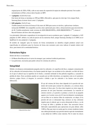 Disco duro 5
original posee de 2GB a 5GB y cabe en una ranura de expansión de tarjeta de ordenador personal. Son usados
normalmente en iPods y discos duros basados en MP3.
• 1 pulgadas: 42,8×5×36,4 mm.
Este factor de forma se introdujo en 1999 por IBM y Microdrive, apto para los slots tipo 2 de compact flash,
Samsung llama al mismo factor como 1,3 pulgadas.
• 0,85 pulgadas: 24×5×32 mm.
Toshiba anunció este factor de forma el 8 de enero de 2004 para usarse en móviles y aplicaciones similares,
incluyendo SD/MMC slot compatible con disco duro optimizado para vídeo y almacenamiento para micromóviles
de 4G. Toshiba actualmente vende versiones de 4GB (MK4001MTD) y 8GB (MK8003MTD) 5
[3]
y tienen el
Record Guinness del disco duro más pequeño.
Los principales fabricantes suspendieron la investigación de nuevos productos para 1 pulgada (1,3 pulgadas) y 0,85
pulgadas en 2007, debido a la caída de precios de las memorias flash, aunque Samsung introdujo en el 2008 con el
SpidPoint A1 otra unidad de 1,3 pulgadas.
El nombre de "pulgada" para los factores de forma normalmente no identifica ningún producto actual (son
especificadas en milímetros para los factores de forma más recientes), pero estos indican el tamaño relativo del
disco, para interés de la continuidad histórica.
Estructura lógica
Dentro del disco se encuentran:
• El Master Boot Record (en el sector de arranque), que contiene la tabla de particiones.
• Las particiones, necesarias para poder colocar los sistemas de archivos.
Integridad
Debido a la distancia extremadamente pequeña entre los cabezales y la superficie del disco, cualquier contaminación
de los cabezales de lectura/escritura o las fuentes puede dar lugar a un accidente en los cabezales, un fallo del disco
en el que el cabezal raya la superficie de la fuente, a menudo moliendo la fina película magnética y causando la
pérdida de datos. Estos accidentes pueden ser causados por un fallo electrónico, un repentino corte en el suministro
eléctrico, golpes físicos, el desgaste, la corrosión o debido a que los cabezales o las fuentes sean de pobre
fabricación.
Cabezal del disco duro
El eje del sistema del disco duro depende de la presión del aire
dentro del recinto para sostener los cabezales y su correcta altura
mientras el disco gira. Un disco duro requiere un cierto rango de
presiones de aire para funcionar correctamente. La conexión al
entorno exterior y la presión se produce a través de un pequeño
agujero en el recinto (cerca de 0,5 mm de diámetro) normalmente
con un filtro en su interior (filtro de respiración, ver abajo). Si la
presión del aire es demasiado baja, entonces no hay suficiente
impulso para el cabezal, que se acerca demasiado al disco, y se da
el riesgo de fallos y pérdidas de datos. Son necesarios discos
fabricados especialmente para operaciones de gran altitud, sobre
3.000 m. Hay que tener en cuenta que los aviones modernos tienen
una cabina presurizada cuya presión interior equivale normalmente
a una altitud de 2.600 m como máximo. Por lo tanto los discos
 