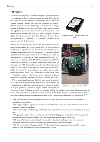 Disco duro 9
Fabricantes
Un Western Digital 3.5 pulgadas 250 GB SATA
HDD.
Un Seagate 3.5 pulgadas 1 TB SATA HDD.
Los recursos tecnológicos y el saber hacer requeridos para el desarrollo
y la producción de discos modernos implica que desde 2007, más del
98% de los discos duros del mundo son fabricados por un conjunto de
grandes empresas: Seagate (que ahora es propietaria de Maxtor),
Western Digital, Samsung e Hitachi (que es propietaria de la antigua
división de fabricación de discos de IBM). Fujitsu sigue haciendo
discos portátiles y discos de servidores, pero dejó de hacer discos para
ordenadores de escritorio en 2001, y el resto lo vendió a Western
Digital. Toshiba es uno de los principales fabricantes de discos duros
para portátiles de 2,5 pulgadas y 1,8 pulgadas. ExcelStor es un
pequeño fabricante de discos duros.
Decenas de ex-fabricantes de discos duros han terminado con sus
empresas fusionadas o han cerrado sus divisiones de discos duros, a
medida que la capacidad de los dispositivos y la demanda de los
productos aumentó, los beneficios eran menores y el mercado sufrió un
significativa consolidación a finales de los 80 y finales de los 90. La
primera víctima en el mercado de los PC fue Computer Memories Inc.;
después de un incidente con 20 MB defectuosos en discos en 1985, la
reputación de CMI nunca se recuperó, y salieron del mercado de los
discos duros en 1987. Otro notable fracaso fue el de MiniScribe, quien
quebró en 1990: después se descubrió que tenía en marcha un fraude e
inflaba el número de ventas durante varios años. Otras muchas
pequeñas compañías (como Kalok, Microscience, LaPine, Areal, Priam
y PrairieTek) tampoco sobrevivieron a la expulsión, y habían
desaparecido para 1993; Micropolis fue capaz de aguantar hasta 1997,
y JTS, un recién llegado a escena, duró sólo unos años y desapareció
hacia 1999, aunque después intentó fabricar discos duros en India. Su
vuelta a la fama se debió a la creación de un nuevo formato de tamaño
de 3” para portátiles. Quantum e Integral también investigaron el
formato de 3”, pero finalmente se dieron por vencidos. Rodime fue también un importante fabricante durante la
década de los 80, pero dejó de hacer discos en la década de los 90 en medio de la reestructuración y ahora se
concentra en la tecnología de la concesión de licencias; tienen varias patentes relacionadas con el formato de 3,5“.
• 1988: Tandon vendió su división de fabricación de discos duros a Western Digital, que era un renombrado
diseñador de controladores.
• 1989: Seagate compró el negocio de discos de alta calidad de Control Data, como parte del abandono de Control
Data en la creación de hardware.
• 1990: Maxtor compró MiniScribe que estaba en bancarrota, haciéndolo el núcleo de su división de discos de gama
baja.
• 1994: Quantum compró la división de almacenamiento de Digital Equipment otorgando al usuario una gama de
discos de alta calidad llamada ProDrive, igual que la gama tape drive de Digital Linear Tape
• 1995: Conner Peripherals, que fue fundada por uno de los cofundadores de Seagate junto con personal de
MiniScribe, anunciaron un fusión con Seagate, la cual se completó a principios de 1996.
• 1996: JTS se fusionó con Atari, permitiendo a JTS llevar a producción su gama de discos. Atari fue vendida a
Hasbro en 1998, mientras que JTS sufrió una bancarrota en 1999.
 