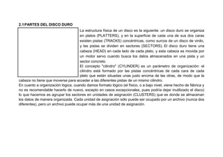 2.1PARTES DEL DISCO DURO
La estructura física de un disco es la siguiente: un disco duro se organiza
en platos (PLATTERS), y en la superficie de cada una de sus dos caras
existen pistas (TRACKS) concéntricas, como surcos de un disco de vinilo,
y las pistas se dividen en sectores (SECTORS). El disco duro tiene una
cabeza (HEAD) en cada lado de cada plato, y esta cabeza es movida por
un motor servo cuando busca los datos almacenados en una pista y un
sector concreto.
El concepto "cilindro" (CYLINDER) es un parámetro de organización: el
cilindro está formado por las pistas concéntricas de cada cara de cada
plato que están situadas unas justo encima de las otras, de modo que la
cabeza no tiene que moverse para acceder a las diferentes pistas de un mismo cilindro.
En cuanto a organización lógica, cuando damos formato lógico (el físico, o a bajo nivel, viene hecho de fábrica y
no es recomendable hacerlo de nuevo, excepto en casos excepcionales, pues podría dejar inutilizado el disco)
lo que hacemos es agrupar los sectores en unidades de asignación (CLUSTERS) que es donde se almacenan
los datos de manera organizada. Cada unidad de asignación sólo puede ser ocupado por un archivo (nunca dos
diferentes), pero un archivo puede ocupar más de una unidad de asignación.
 