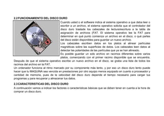 2.2FUNCIONAMIENTO DEL DISCO DURO
Cuando usted o el software indica al sistema operativo a que deba leer o
escribir a un archivo, el sistema operativo solicita que el controlador del
disco duro traslade los cabezales de lectura/escritura a la tabla de
asignación de archivos (FAT. El sistema operativo lee la FAT para
determinar en qué punto comienza un archivo en el disco, o qué partes
del disco están disponibles para guardar un nuevo archivo.
Los cabezales escriben datos en los platos al alinear partículas
magnéticas sobre las superficies de éstos. Los cabezales leen datos al
detectar las polaridades de las partículas que ya se han alineado.
Es posible guardar un solo archivo en racimos diferentes sobre varios
platos, comenzando con el primer racimo disponible que se encuentra.
Después de que el sistema operativo escribe un nuevo archivo en el disco, se graba una lista de todos los
racimos del archivo en la FAT.
Un ordenador funciona al ritmo marcado por su componente más lento, y por eso un disco duro lento puede
hacer que tu MAQUINA sea vencida en prestaciones por otro equipo menos equipado en cuanto a procesador y
cantidad de memoria, pues de la velocidad del disco duro depende el tiempo necesario para cargar tus
programas y para recuperar y almacenar tus datos.
2.3CARACTERISTICAS DEL DISCO DURO
A continuación vamos a indicar los factores o características básicas que se deben tener en cuenta a la hora de
comprar un disco duro.
 