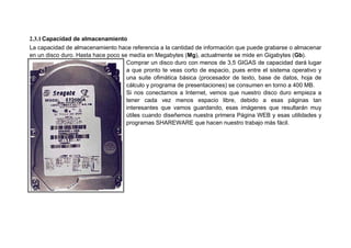2.3.1Capacidad de almacenamiento
La capacidad de almacenamiento hace referencia a la cantidad de información que puede grabarse o almacenar
en un disco duro. Hasta hace poco se medía en Megabytes (Mg), actualmente se mide en Gigabytes (Gb).
Comprar un disco duro con menos de 3,5 GIGAS de capacidad dará lugar
a que pronto te veas corto de espacio, pues entre el sistema operativo y
una suite ofimática básica (procesador de texto, base de datos, hoja de
cálculo y programa de presentaciones) se consumen en torno a 400 MB.
Si nos conectamos a Internet, vemos que nuestro disco duro empieza a
tener cada vez menos espacio libre, debido a esas páginas tan
interesantes que vamos guardando, esas imágenes que resultarán muy
útiles cuando diseñemos nuestra primera Página WEB y esas utilidades y
programas SHAREWARE que hacen nuestro trabajo más fácil.
 