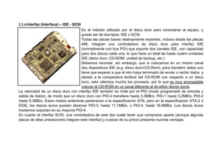 2.3.6Interfaz (Interface) – IDE - SCSI
Es el método utilizado por el disco duro para conectarse al equipo, y
puede ser de dos tipos: IDE o SCSI.
Todas las placas bases relativamente recientes, incluso desde las placas
486, integran una controladora de disco duro para interfaz IDE
(normalmente con bus PCI) que soporta dos canales IDE, con capacidad
para dos discos cada una, lo que hace un total de hasta cuatro unidades
IDE (disco duro, CD-ROM, unidad de backup, etc.)
Debemos recordar, sin embargo, que si colocamos en un mismo canal
dos dispositivos IDE (e.g. disco duro+CD-Rom), para transferir datos uno
tiene que esperar a que el otro haya terminado de enviar o recibir datos, y
debido a la comparativa lentitud del CD-ROM con respecto a un disco
duro, esto ralentiza mucho los procesos, por lo que es muy aconsejable
colocar el CD-ROM en un canal diferente al de el/los discos duros.
La velocidad de un disco duro con interfaz IDE también se mide por el PIO (modo programado de entrada y
salida de datos), de modo que un disco duro con PIO-0 transfiere hasta 3,3MB/s, PIO-1 hasta 5,2MB/s, PIO-2
hasta 8,3MB/s. Estos modos anteriores pertenecen a la especificación ATA, pero en la especificación ATA-2 o
EIDE, los discos duros pueden alcanzar PIO-3, hasta 11,1MB/s, o PIO-4, hasta 16,6MB/s. Los discos duros
modernos soportan en su mayoría PIO-4.
En cuanto al interfaz SCSI, una controladora de este tipo suele tener que comprarse aparte (aunque algunas
placas de altas prestaciones integran este interfaz) y a pesar de su precio presenta muchas ventajas.
 